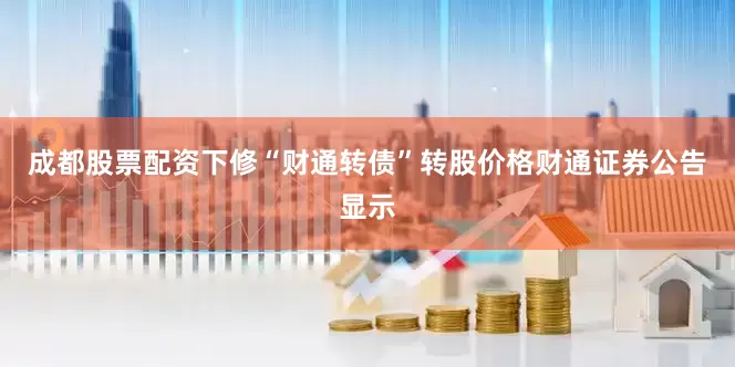 成都股票配资下修“财通转债”转股价格财通证券公告显示
