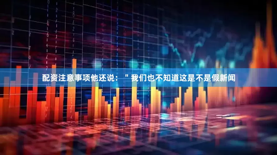 配资注意事项他还说：＂我们也不知道这是不是假新闻