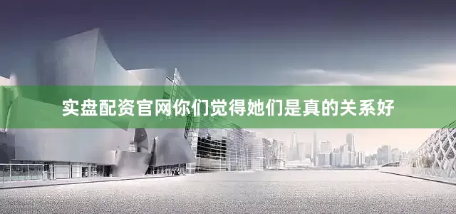 实盘配资官网你们觉得她们是真的关系好