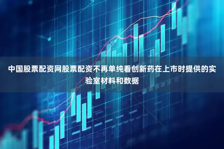 中国股票配资网股票配资不再单纯看创新药在上市时提供的实验室材料和数据