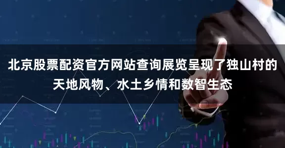 北京股票配资官方网站查询展览呈现了独山村的天地风物、水土乡情和数智生态